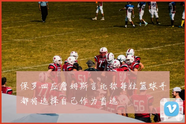 保罗回应詹姆斯言论称每位篮球手都将选择自己作为首选