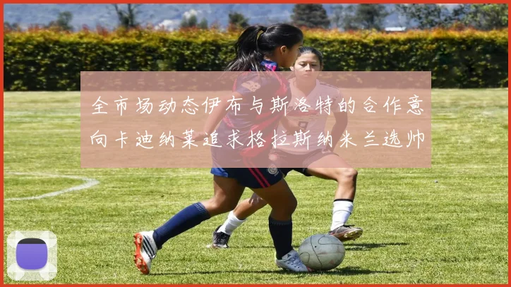 全市场动态伊布与斯洛特的合作意向卡迪纳莱追求格拉斯纳米兰选帅困境加剧