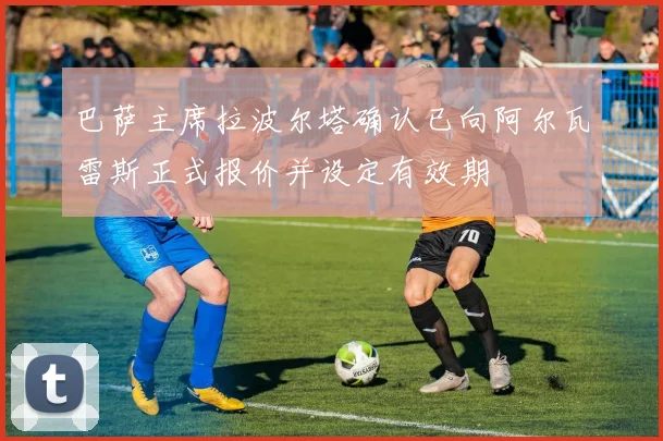 巴萨主席拉波尔塔确认已向阿尔瓦雷斯正式报价并设定有效期