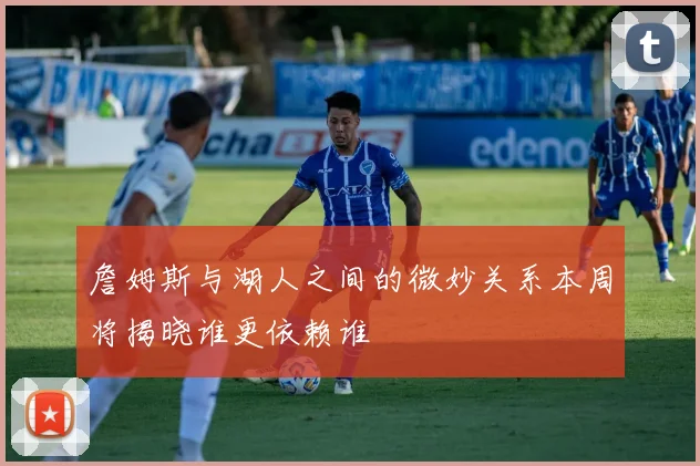 詹姆斯与湖人之间的微妙关系本周将揭晓谁更依赖谁