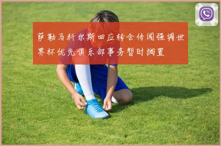 萨勒马科尔斯回应转会传闻强调世界杯优先俱乐部事务暂时搁置