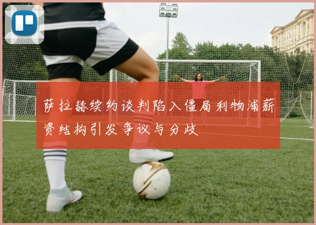 萨拉赫续约谈判陷入僵局利物浦薪资结构引发争议与分歧