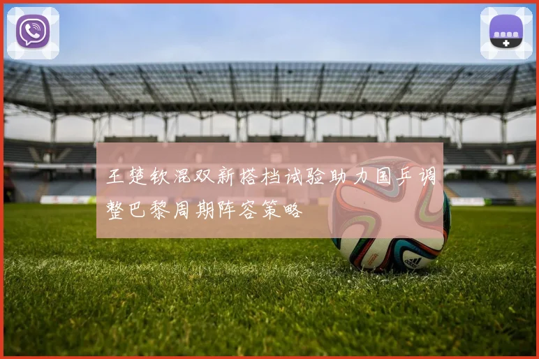 王楚钦混双新搭档试验助力国乒调整巴黎周期阵容策略