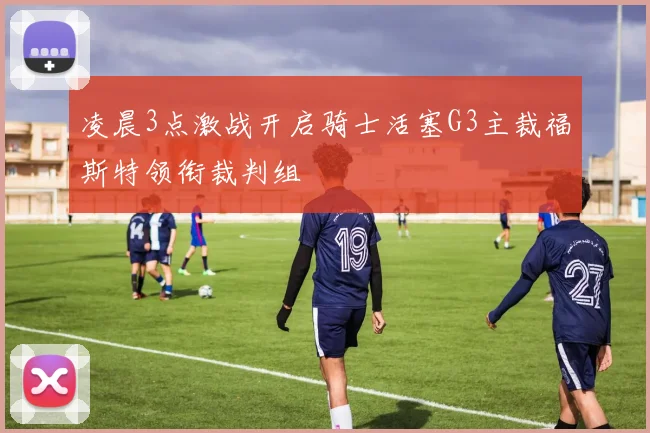 凌晨3点激战开启骑士活塞G3主裁福斯特领衔裁判组