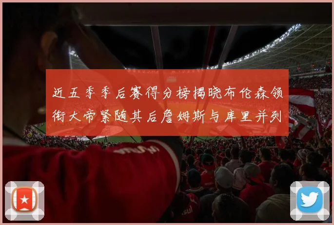 近五季季后赛得分榜揭晓布伦森领衔大帝紧随其后詹姆斯与库里并列第四