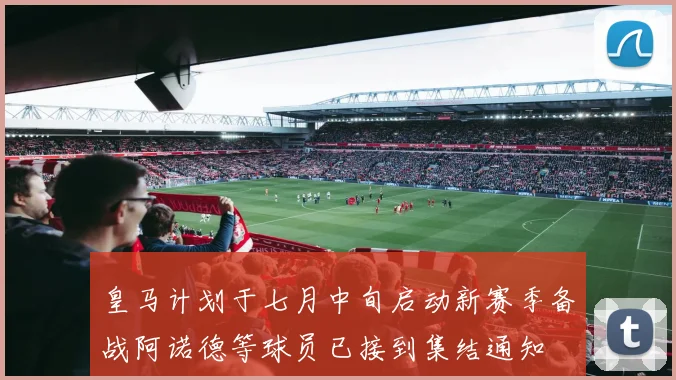 皇马计划于七月中旬启动新赛季备战阿诺德等球员已接到集结通知