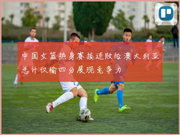中国女篮热身赛接连败给澳大利亚总计仅输四分展现竞争力
