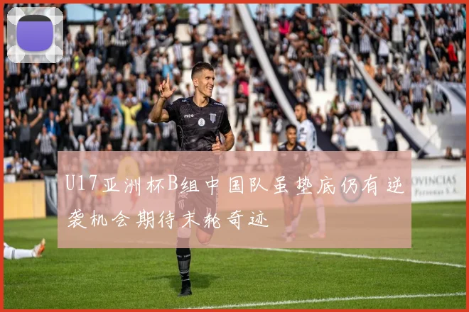 U17亚洲杯B组中国队虽垫底仍有逆袭机会期待末轮奇迹