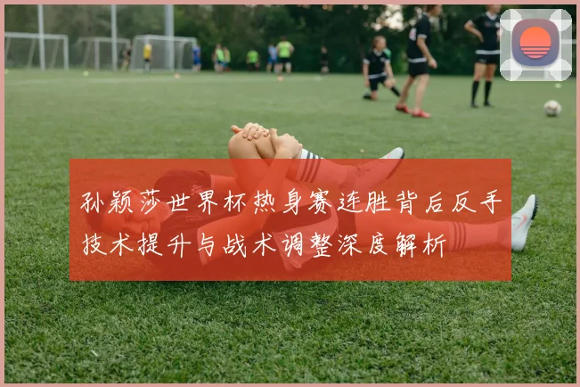 孙颖莎世界杯热身赛连胜背后反手技术提升与战术调整深度解析