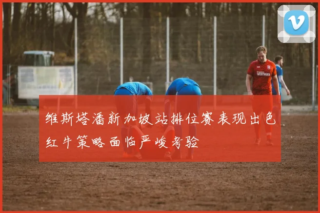 维斯塔潘新加坡站排位赛表现出色红牛策略面临严峻考验