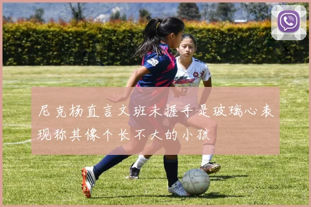 尼克杨直言文班未握手是玻璃心表现称其像个长不大的小孩