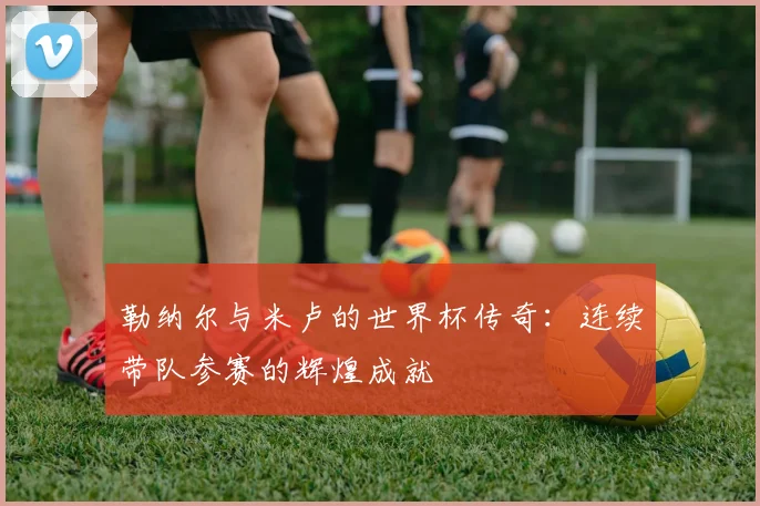 勒纳尔与米卢的世界杯传奇：连续带队参赛的辉煌成就