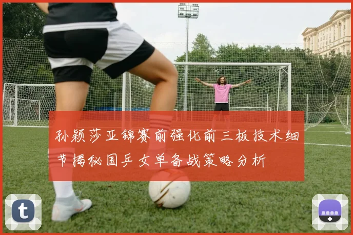 孙颖莎亚锦赛前强化前三板技术细节揭秘国乒女单备战策略分析