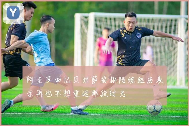 阿圭罗回忆贝尔萨安排陪练经历表示再也不想重返那段时光