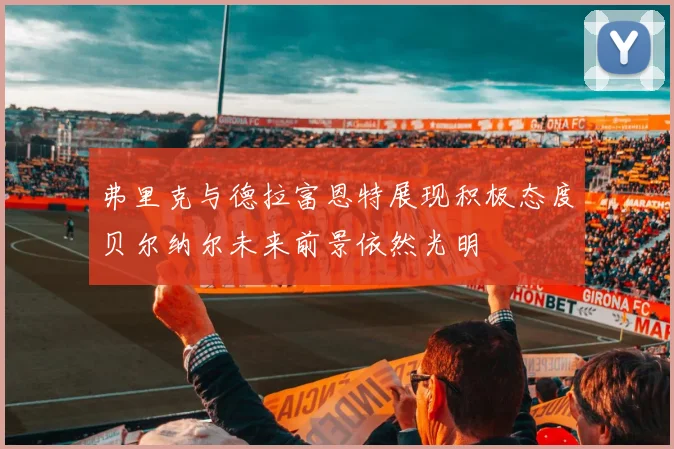弗里克与德拉富恩特展现积极态度贝尔纳尔未来前景依然光明