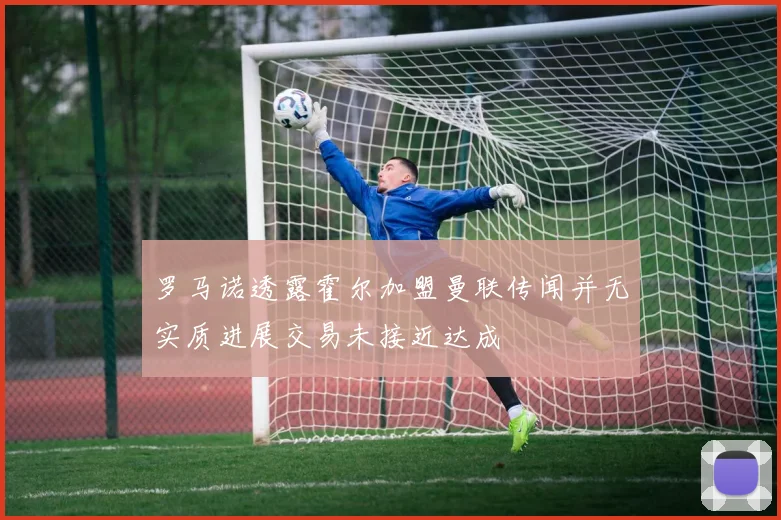 罗马诺透露霍尔加盟曼联传闻并无实质进展交易未接近达成