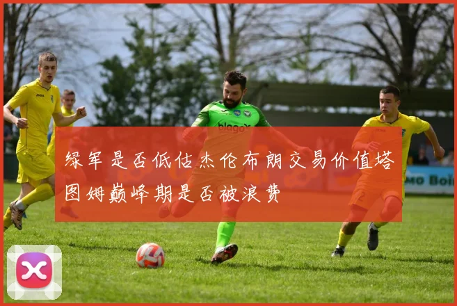 绿军是否低估杰伦布朗交易价值塔图姆巅峰期是否被浪费