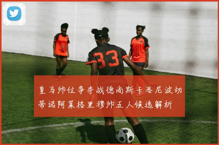 皇马帅位争夺战德尚斯卡洛尼波切蒂诺阿莱格里穆帅五人候选解析