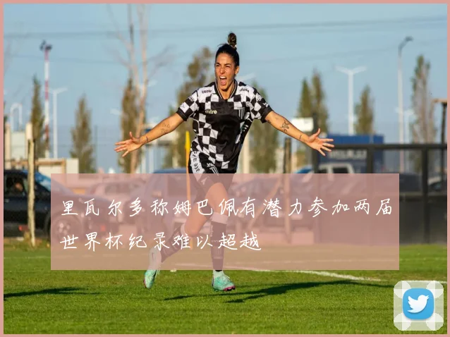 里瓦尔多称姆巴佩有潜力参加两届世界杯纪录难以超越