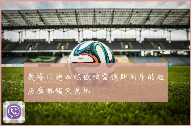 奥塔门迪回忆被帕雷德斯训斥的经历感慨错失良机