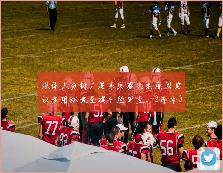 媒体人分析广厦系列赛失利原因建议多用林秉圣提升胜率至1-2而非0-3
