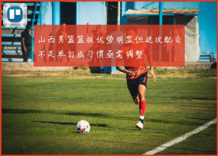 山西男篮篮板优势明显但进攻配合不足单打成习惯亟需调整
