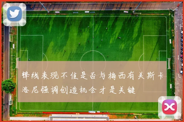 锋线表现不佳是否与梅西有关斯卡洛尼强调创造机会才是关键