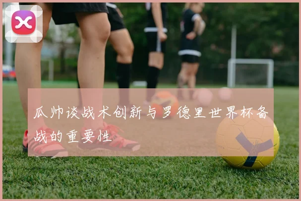 瓜帅谈战术创新与罗德里世界杯备战的重要性