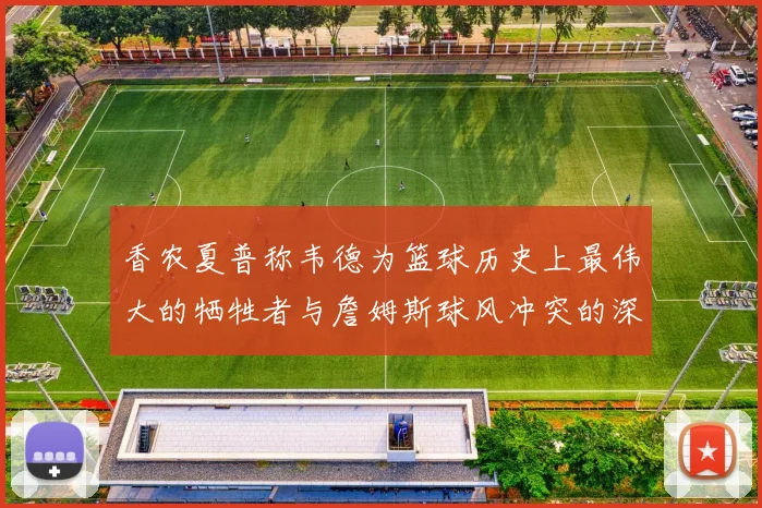 香农夏普称韦德为篮球历史上最伟大的牺牲者与詹姆斯球风冲突的深度分析