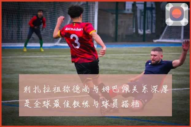 利扎拉祖称德尚与姆巴佩关系深厚是全球最佳教练与球员搭档
