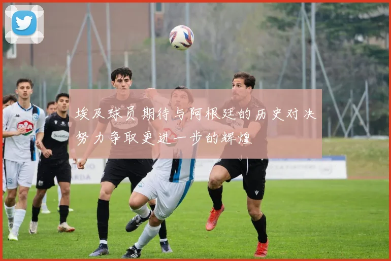 埃及球员期待与阿根廷的历史对决努力争取更进一步的辉煌