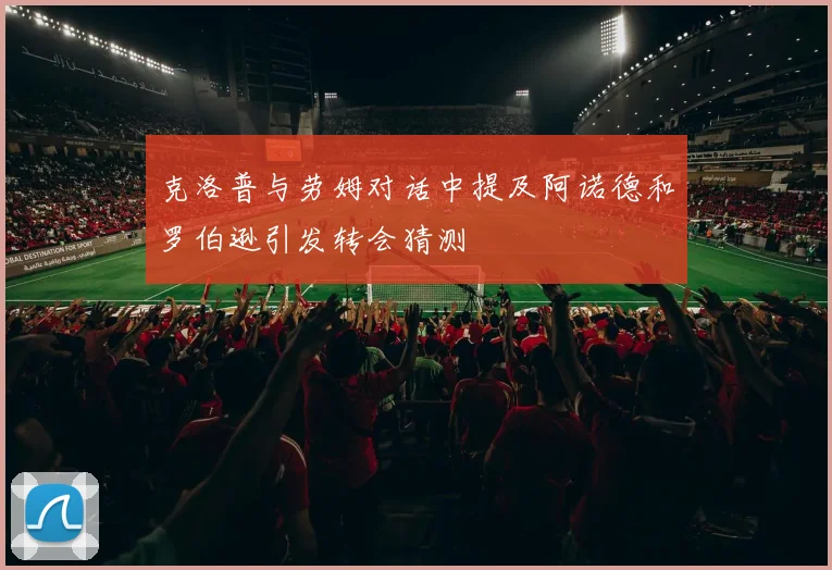 克洛普与劳姆对话中提及阿诺德和罗伯逊引发转会猜测